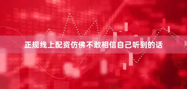 正规线上配资仿佛不敢相信自己听到的话