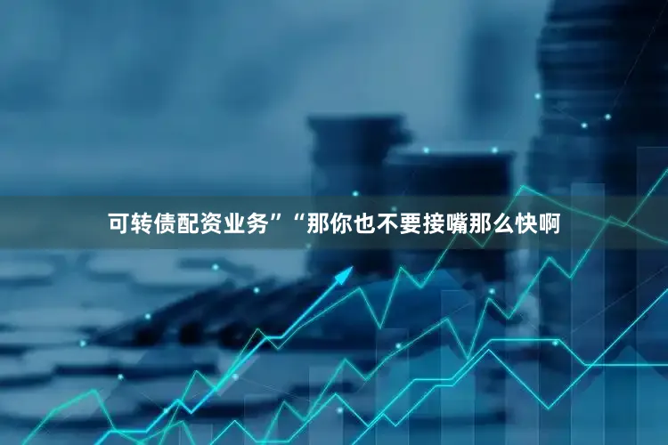 可转债配资业务”“那你也不要接嘴那么快啊