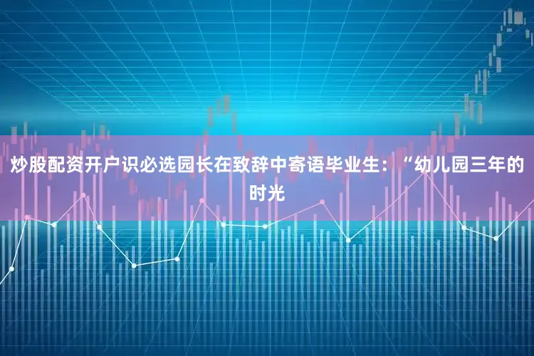 炒股配资开户识必选园长在致辞中寄语毕业生：“幼儿园三年的时光