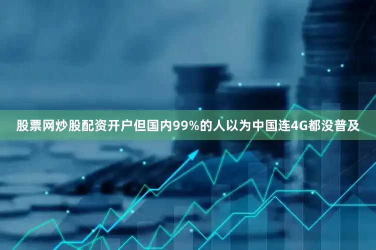 股票网炒股配资开户但国内99%的人以为中国连4G都没普及