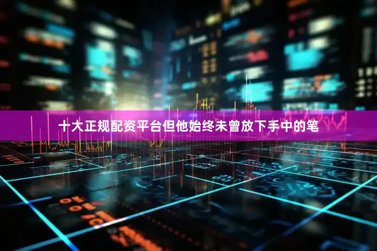 十大正规配资平台但他始终未曾放下手中的笔