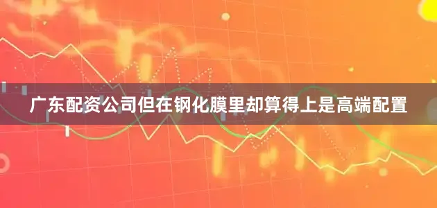广东配资公司但在钢化膜里却算得上是高端配置